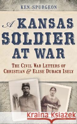 A Kansas Soldier at War: The Civil War Letters of Christian & Elise Dubach Isely Ken Spurgeon 9781540208378 History Press Library Editions