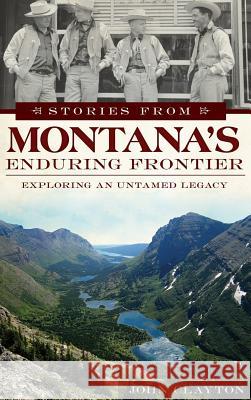 Stories from Montana's Enduring Frontier: Exploring an Untamed Legacy John Clayton 9781540208385