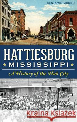 Hattiesburg, Mississippi: A History of the Hub City Benjamin Morris 9781540209054 History Press Library Editions