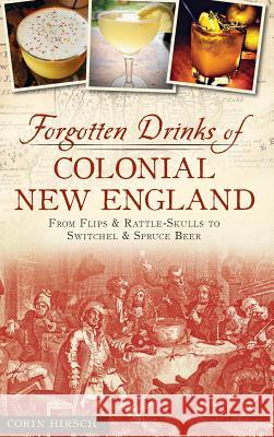 Forgotten Drinks of Colonial New England: From Flips and Rattle-Skulls to Switchel and Spruce Beer Hirsch, Corin 9781540209221 History Press Library Editions
