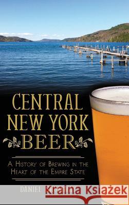 Central New York Beer: A History of Brewing in the Heart of the Empire State Daniel Shumway 9781540209528 History Press Library Editions