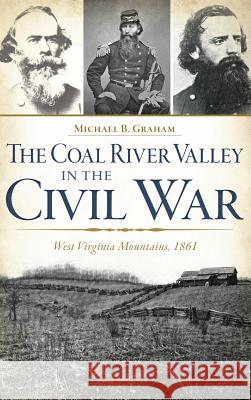 The Coal River Valley in the Civil War: West Virginia Mountains, 1861 Michael B. Graham 9781540211347 History Press Library Editions