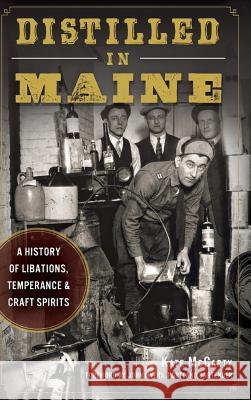 Distilled in Maine: A History of Libations, Temperance & Craft Spirits Kate McCarty John Myers 9781540212290