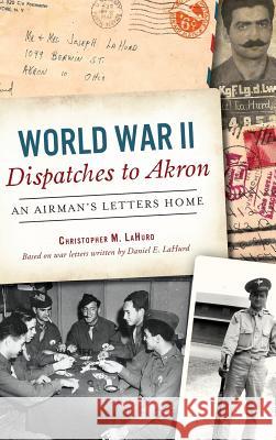 World War II Dispatches to Akron: An Airman's Letters Home Christopher M. Lahurd 9781540214065 History Press Library Editions