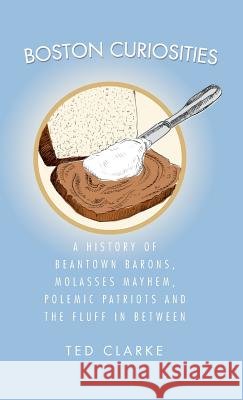 Boston Curiosities: A History of Beantown Barons, Molasses Mayhem, Polemic Patriots & the Fluff in Between Ted Clarke 9781540219350 History Press Library Editions