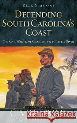 Defending South Carolina: The Civil War from Georgetown to Little River Rick Simmons 9781540220585 History Press Library Editions