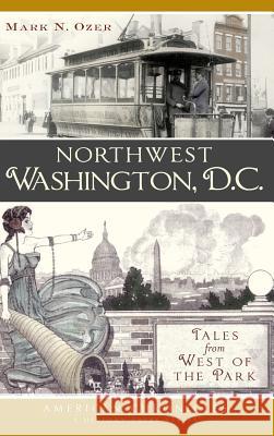 Northwest Washington, D.C.: Tales from West of the Park Mark N. Ozer 9781540221087 History Press Library Editions
