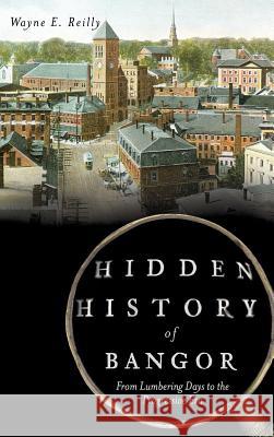 Hidden History of Bangor: From Lumbering Days to the Progressive Era Wayne E. Reilly 9781540221490 History Press Library Editions