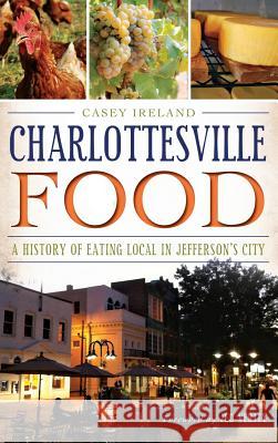 Charlottesville Food: A History of Eating Local in Jefferson's City Casey Ireland Jed Verity 9781540221582 History Press Library Editions
