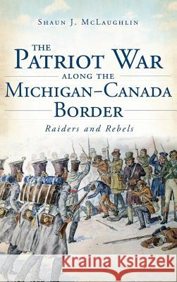 The Patriot War Along the Michigan-Canada Border: Raiders and Rebels Shaun J. McLaughlin 9781540221711 History Press Library Editions