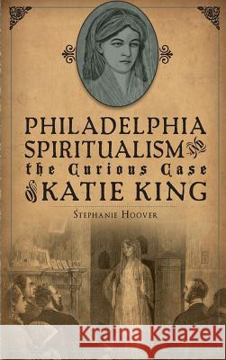 Philadelphia Spiritualism and the Curious Case of Katie King Stephanie Hoover 9781540222107 History Press Library Editions