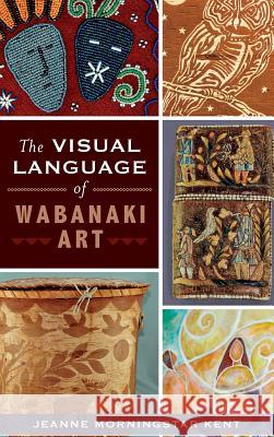 The Visual Language of Wabanaki Art Jeanne Morningstar Kent 9781540222480