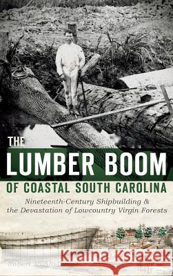 The Lumber Boom of Coastal South Carolina: Nineteenth-Century Shipbuilding & the Devastation of Lowcountry Virgin Forests Robert McAlister 9781540222688 History Press Library Editions