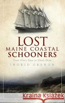 Lost Maine Coastal Schooners: From Glory Days to Ghost Ships Ingrid Grenon 9781540224262 History Press Library Editions