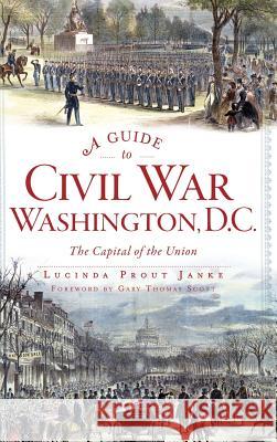 A Guide to Civil War Washington, D.C.: The Capital of the Union Lucinda Prout Janke Gary Thomas Scott 9781540224996
