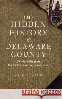 The Hidden History of Delaware County: Untold Tales from Cobb's Creek to the Brandywine Mark E. Dixon 9781540225108