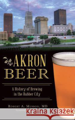 Akron Beer: A History of Brewing in the Rubber City Robert A. Musso Fred Karm 9781540228116 History Press Library Editions