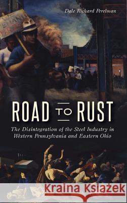 Road to Rust: The Disintegration of the Steel Industry in Western Pennsylvania and Eastern Ohio Dale Richard Perelman 9781540228444 History Press Library Editions