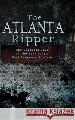 The Atlanta Ripper: The Unsolved Story of the Gate City's Most Infamous Murders Jeffrey C. Wells 9781540230683 History Press Library Editions