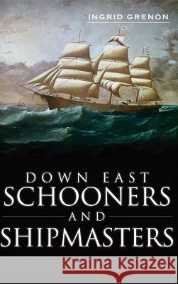 Down East Schooners and Shipmasters Ingrid Arrigo-Grenon Ingrid Grenon 9781540231246 History Press Library Editions