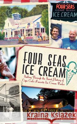 Four Seas Ice Cream: Sailing Through the Sweet History of Cape Cod's Favorite Ice Cream Parlor Heather Wysocki 9781540231314 History Press Library Editions