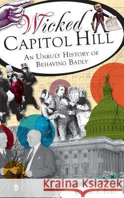 Wicked Capitol Hill: An Unruly History of Behaving Badly Robert S. Pohl 9781540231536 History Press Library Editions