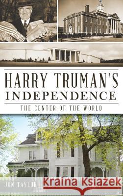 Harry Truman's Independence: The Center of the World Jon Taylor 9781540231574 History Press Library Editions