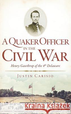 A Quaker Officer in the Civil War: Henry Gawthrop of the 4th Delaware Justin Carisio 9781540232250 History Press Library Editions