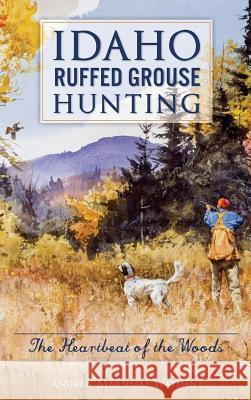 Idaho Ruffed Grouse Hunting: The Heartbeat of the Woods Andrew Marshall Wayment 9781540235664 History Press Library Editions