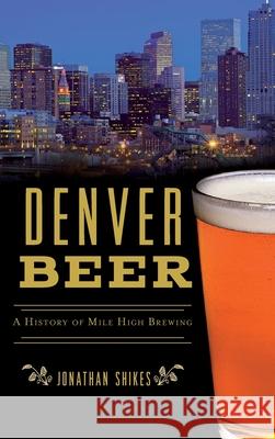 Denver Beer: A History of Mile High Brewing Jonathan Shikes 9781540242396 History Press Library Editions