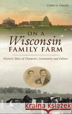 On a Wisconsin Family Farm: Historic Tales of Character, Community and Culture Corey A. Geiger 9781540246684 History PR