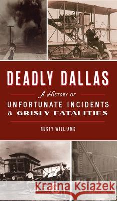 Deadly Dallas: A History of Unfortunate Incidents and Grisly Fatalities Rusty Williams 9781540248282 History PR