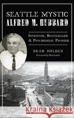 Seattle Mystic Alfred M. Hubbard: Inventor, Bootlegger and Psychedelic Pioneer Brad Holden Don Lattin 9781540248718 History PR