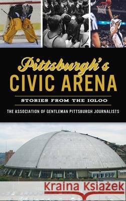 Pittsburgh's Civic Arena: Stories from the Igloo The Association of Gentleman Pittsbur 9781540250056
