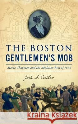 Boston Gentlemen's Mob: Maria Chapman and the Abolition Riot of 1835 Josh S. Cutler 9781540250582