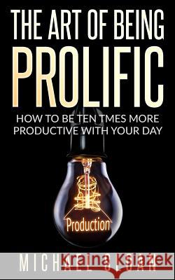 The Art Of Being Prolific: How To Be Ten Times More Productive With Your Day Sloan, Michael 9781540305121 Createspace Independent Publishing Platform