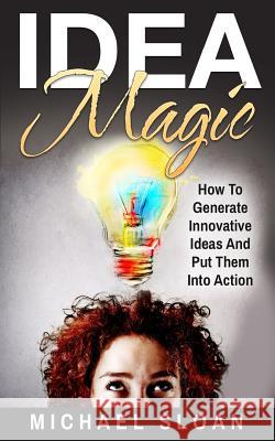 Idea Magic: How To Generate Innovative Ideas And Put Them Into Action Sloan, Michael 9781540305336 Createspace Independent Publishing Platform