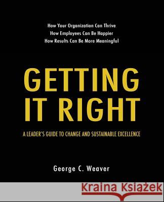 Getting It Right: A Leader's Guide to Change and Sustainable Excellence George C. Weaver 9781540308757 Createspace Independent Publishing Platform