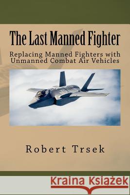 The Last Manned Fighter: Replacing Manned Fighters with Unmanned Combat Air Vehicles Robert B. Trsek 9781540311535 Createspace Independent Publishing Platform