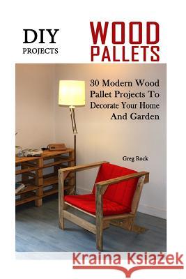 DIY Projects: 30 Modern Wood Pallet Projects To Decorate Your Home And Garden: (DIY Project, Household, Cleaning, Organizing, Projec Rock, Greg 9781540343581 Createspace Independent Publishing Platform