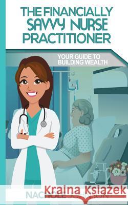 The Financially Savvy Nurse Practitioner: Your Guide to Building Wealth Lessie Nachole Johnson 9781540382771