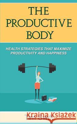 The Productive Body: Health Strategies that Maximize Productivity and Happiness Swift, Tim 9781540404114 Createspace Independent Publishing Platform
