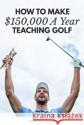 How to Make $150,000 a Year Teaching Golf Andrew Wood 9781540408570 Createspace Independent Publishing Platform