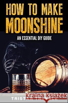 How To Make Moonshine: An Essential DYI Guide Trubble, Tristan 9781540427694