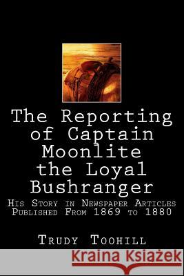 The Reporting of Captain Moonlite the Loyal Bushranger: His Story in Newspaper Articles 1869 - 1880 Trudy Toohill 9781540478788 Createspace Independent Publishing Platform