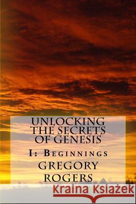 Unlocking the Secrets of Genesis: I: Beginnings Gregory Rogers 9781540479105 Createspace Independent Publishing Platform