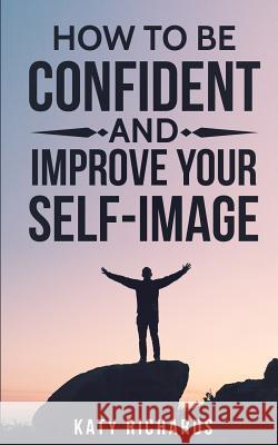 Self-Confidence: How to Be Confident and Improve Your Self-Image Katy Richards 9781540522597 Createspace Independent Publishing Platform