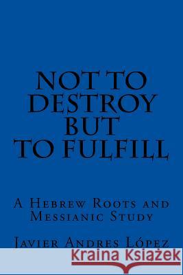 Not to Destroy but to Fulfill: A Hebrew Roots and Messianic Study James, Leilani Michelle 9781540536198 Createspace Independent Publishing Platform