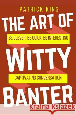 The Art of Witty Banter: Be Clever, Be Quick, Be Interesting - Create Captivatin Patrick King 9781540552631 Createspace Independent Publishing Platform