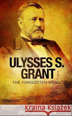 Ulysses S Grant: The Forgotten Hero Jack Johnson 9781540576194 Createspace Independent Publishing Platform